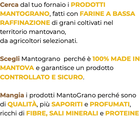 Cerca dal tuo fornaio i PRODOTTI MANTOGRANO, fatti con FARINE A BASSA RAFFINAZIONE di grani coltivati nel territorio mantovano, da agricoltori selezionati. Scegli Mantograno perché è 100% MADE IN MANTOVA e garantisce un prodotto CONTROLLATO E SICURO. Mangia i prodotti MantoGrano perché sono di QUALITÀ, più SAPORITI e PROFUMATI, ricchi di FIBRE, SALI MINERALI e PROTEINE