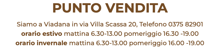 PUNTO VENDITA Siamo a Viadana in via Villa Scassa 20, Telefono 0375 82901 orario estivo mattina 6.30-13.00 pomeriggio 16.30 -19.00 orario invernale mattina 6.30-13.00 pomeriggio 16.00 -19.00