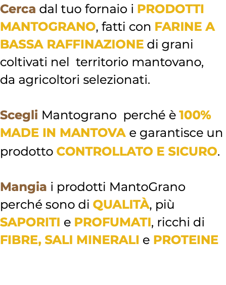 Cerca dal tuo fornaio i PRODOTTI MANTOGRANO, fatti con FARINE A BASSA RAFFINAZIONE di grani coltivati nel territorio mantovano, da agricoltori selezionati. Scegli Mantograno perché è 100% MADE IN MANTOVA e garantisce un prodotto CONTROLLATO E SICURO. Mangia i prodotti MantoGrano perché sono di QUALITÀ, più SAPORITI e PROFUMATI, ricchi di FIBRE, SALI MINERALI e PROTEINE